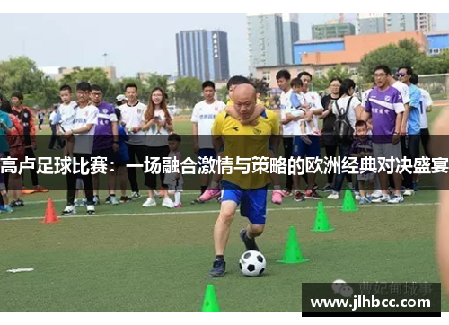 高卢足球比赛：一场融合激情与策略的欧洲经典对决盛宴